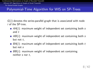 Combinatorial Optimization on Graphs of Bounded Treewidth
Eﬃcient DP Algorithms on Graphs of Small Treewidth
For Series-Parallel Graphs
Polynomial-Time Algorithm for WIS on SP-Trees
G(i) denotes the series-parallel graph that is associated with node
i of the SP-tree.
AA(i): maximum weight of independent set containing both s
and t
AB(i): maximum weight of independent set containing both s
but not t,
BA(i): maximum weight of independent set containing both t
but not s
BB(i): maximum weight of independent set containing
neither s nor t,
8 / 42
 
