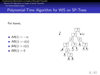 Combinatorial Optimization on Graphs of Bounded Treewidth
Eﬃcient DP Algorithms on Graphs of Small Treewidth
For Series-Parallel Graphs
Polynomial-Time Algorithm for WIS on SP-Trees
For leaves,
AA(i) := −∞
AB(i) := c(s)
BA(i) := c(t)
BB(i) := 0
8 / 42
 