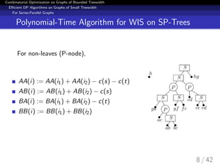 Combinatorial Optimization on Graphs of Bounded Treewidth
Eﬃcient DP Algorithms on Graphs of Small Treewidth
For Series-Parallel Graphs
Polynomial-Time Algorithm for WIS on SP-Trees
For non-leaves (P-node),
AA(i) := AA(i1) + AA(i2) − c(s) − c(t)
AB(i) := AB(i1) + AB(i2) − c(s)
BA(i) := BA(i1) + BA(i2) − c(t)
BB(i) := BB(i1) + BB(i2)
8 / 42
 