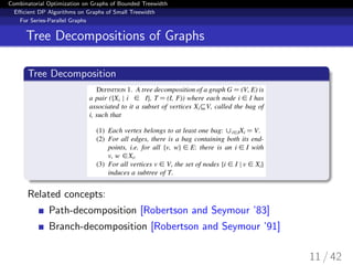 Combinatorial Optimization on Graphs of Bounded Treewidth
Eﬃcient DP Algorithms on Graphs of Small Treewidth
For Series-Parallel Graphs
Tree Decompositions of Graphs
Tree Decomposition
Related concepts:
Path-decomposition [Robertson and Seymour ’83]
Branch-decomposition [Robertson and Seymour ’91]
11 / 42
 