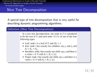 Combinatorial Optimization on Graphs of Bounded Treewidth
Eﬃcient DP Algorithms on Graphs of Small Treewidth
For Series-Parallel Graphs
Nice Tree Decomposition
A special type of tree decomposition that is very useful for
describing dynamic programming algorithms.
Deﬁnition (Nice Tree Decomposition)
13 / 42
 