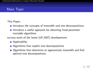 Combinatorial Optimization on Graphs of Bounded Treewidth
Main Topic
This Paper:
Introduce the concepts of treewidth and tree decompositions
Introduce a useful approach for obtaining ﬁxed-parameter
tractable algorithms
surveys some of the latest (till 2007) developments
Applicability
Algorithms that exploit tree decompositions
Algorithms that determine or approximate treewidth and ﬁnd
optimal tree decompositions
2 / 42
 