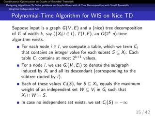 Combinatorial Optimization on Graphs of Bounded Treewidth
Designing Algorithms To Solve problems on Graphs Given with A Tree Decomposition with Small Treewidth
Weighted Independent Set
Polynomial-Time Algorithm for WIS on Nice TD
Suppose input is a graph G(V , E) and a (nice) tree decomposition
of G of width k, say ({Xi |i ∈ I}, T(I, F), an O(2k n)-time
algorithm exists.
For each node i ∈ I, we compute a table, which we term Ci
that contains an integer value for each subset S ⊆ Xi . Each
table Ci contains at most 2k+1 values.
For a node i, we use Gi (Vi , Ei ) to denote the subgraph
induced by Xi and all its descendant (corresponding to the
subtree rooted by i).
Each of these values Ci (S), for S ⊆ Xi , equals the maximum
weight of an independent set W ⊆ Vi in Gi such that
Xi ∩ W = S.
In case no independent set exists, we set Ci (S) = −∞
15 / 42
 