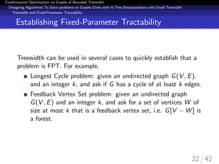 Combinatorial Optimization on Graphs of Bounded Treewidth
Designing Algorithms To Solve problems on Graphs Given with A Tree Decomposition with Small Treewidth
Treewidth and Fixed-Parameter Tractability
Establishing Fixed-Parameter Tractability
Treewidth can be used in several cases to quickly establish that a
problem is FPT. For example,
Longest Cycle problem: given an undirected graph G(V , E),
and an integer k, and ask if G has a cycle of at least k edges.
Feedback Vertex Set problem: given an undirected graph
G(V , E) and an integer k, and ask for a set of vertices W of
size at most k that is a feedback vertex set, i.e. G[V − W ] is
a forest.
22 / 42
 