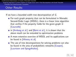 Combinatorial Optimization on Graphs of Bounded Treewidth
Designing Algorithms To Solve problems on Graphs Given with A Tree Decomposition with Small Treewidth
Treewidth and Fixed-Parameter Tractability
Other Results
If we have a bounded width tree decomposition of G.
For each graph property that can be formulated in Monadic
Second-Order Logic (MSOL), there is a linear time algorithm
that veriﬁes if the property holds for the given graph G
[Courcelle]
in [Arnborg et al.] and [Borie et al.], it is shown that the
above result can be extended to optimisation problems
A more extensive overview of MSOL and its applications can
be found in [Hlineny et al].
The use of tree decompositions for solving problems can also
be found in the area of probabilistic networks [Cooper],
[Lauritzen and Spiegelhalter].
23 / 42
 