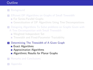 Outline
1 Background
2 Eﬃcient DP Algorithms on Graphs of Small Treewidth
For Series-Parallel Graphs
Generalization of DP Algorithms Using Tree Decompositions
3 Designing Algorithms To Solve problems on Graphs Given with
A Tree Decomposition with Small Treewidth
Weighted Independent Set
Treewidth and Fixed-Parameter Tractability
4 Determining The Treewidth of A Given Graph
Exact Algorithms
Approximation Algorithms
Algorithmic Results for Planar Graphs
5 Remarks and Conclusions
6 Appendix
 