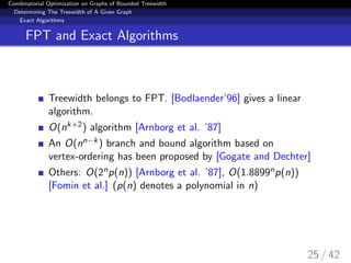 Combinatorial Optimization on Graphs of Bounded Treewidth
Determining The Treewidth of A Given Graph
Exact Algorithms
FPT and Exact Algorithms
Treewidth belongs to FPT. [Bodlaender’96] gives a linear
algorithm.
O(nk+2) algorithm [Arnborg et al. ’87]
An O(nn−k) branch and bound algorithm based on
vertex-ordering has been proposed by [Gogate and Dechter]
Others: O(2np(n)) [Arnborg et al. ’87], O(1.8899np(n))
[Fomin et al.] (p(n) denotes a polynomial in n)
25 / 42
 