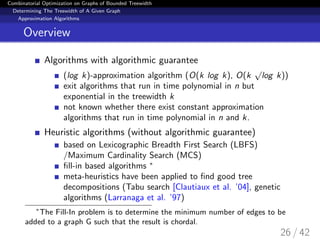 Combinatorial Optimization on Graphs of Bounded Treewidth
Determining The Treewidth of A Given Graph
Approximation Algorithms
Overview
Algorithms with algorithmic guarantee
(log k)-approximation algorithm (O(k log k), O(k
√
log k))
exit algorithms that run in time polynomial in n but
exponential in the treewidth k
not known whether there exist constant approximation
algorithms that run in time polynomial in n and k.
Heuristic algorithms (without algorithmic guarantee)
based on Lexicographic Breadth First Search (LBFS)
/Maximum Cardinality Search (MCS)
ﬁll-in based algorithms ∗
meta-heuristics have been applied to ﬁnd good tree
decompositions (Tabu search [Clautiaux et al. ’04], genetic
algorithms (Larranaga et al. ’97)
∗
The Fill-In problem is to determine the minimum number of edges to be
added to a graph G such that the result is chordal.
26 / 42
 