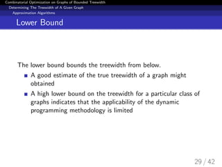 Combinatorial Optimization on Graphs of Bounded Treewidth
Determining The Treewidth of A Given Graph
Approximation Algorithms
Lower Bound
The lower bound bounds the treewidth from below.
A good estimate of the true treewidth of a graph might
obtained
A high lower bound on the treewidth for a particular class of
graphs indicates that the applicability of the dynamic
programming methodology is limited
29 / 42
 
