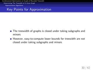 Combinatorial Optimization on Graphs of Bounded Treewidth
Determining The Treewidth of A Given Graph
Approximation Algorithms
Key Points for Approximation
The treewidth of graphs is closed under taking subgraphs and
minors
However, easy-to-compute lower bounds for treewidth are not
closed under taking subgraphs and minors
30 / 42
 
