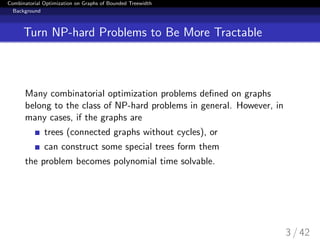 Combinatorial Optimization on Graphs of Bounded Treewidth
Background
Turn NP-hard Problems to Be More Tractable
Many combinatorial optimization problems deﬁned on graphs
belong to the class of NP-hard problems in general. However, in
many cases, if the graphs are
trees (connected graphs without cycles), or
can construct some special trees form them
the problem becomes polynomial time solvable.
3 / 42
 