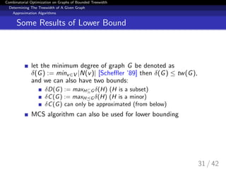 Combinatorial Optimization on Graphs of Bounded Treewidth
Determining The Treewidth of A Given Graph
Approximation Algorithms
Some Results of Lower Bound
let the minimum degree of graph G be denoted as
δ(G) := minv∈V |N(v)| [Scheﬄer ’89] then δ(G) ≤ tw(G),
and we can also have two bounds:
δD(G) := maxH⊆G δ(H) (H is a subset)
δC(G) := maxH G δ(H) (H is a minor)
δC(G) can only be approximated (from below)
MCS algorithm can also be used for lower bounding
31 / 42
 