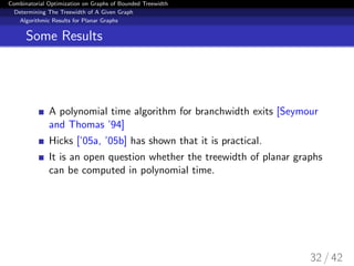 Combinatorial Optimization on Graphs of Bounded Treewidth
Determining The Treewidth of A Given Graph
Algorithmic Results for Planar Graphs
Some Results
A polynomial time algorithm for branchwidth exits [Seymour
and Thomas ’94]
Hicks [’05a, ’05b] has shown that it is practical.
It is an open question whether the treewidth of planar graphs
can be computed in polynomial time.
32 / 42
 
