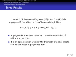 Combinatorial Optimization on Graphs of Bounded Treewidth
Determining The Treewidth of A Given Graph
Algorithmic Results for Planar Graphs
Some Results
In polynomial time we can obtain a tree decomposition of
width at most 1.5 k
It is an open question whether the treewidth of planar graphs
can be computed in polynomial time.
33 / 42
 