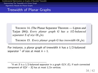 Combinatorial Optimization on Graphs of Bounded Treewidth
Determining The Treewidth of A Given Graph
Algorithmic Results for Planar Graphs
Treewidth of Planar Graphs
For instance, a planar graph of treewidth k has a 1/2-balanced
separator † of size at most k + 1.
†
A set S is a 1/2-balanced separator in a graph G(V , E), if each connected
component of G[V − S] has at most 1/2n vertices.
34 / 42
 
