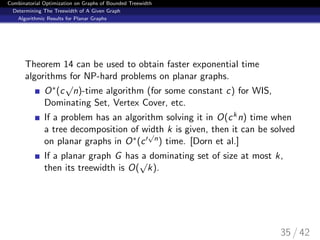Combinatorial Optimization on Graphs of Bounded Treewidth
Determining The Treewidth of A Given Graph
Algorithmic Results for Planar Graphs
Theorem 14 can be used to obtain faster exponential time
algorithms for NP-hard problems on planar graphs.
O∗(c
√
n)-time algorithm (for some constant c) for WIS,
Dominating Set, Vertex Cover, etc.
If a problem has an algorithm solving it in O(ckn) time when
a tree decomposition of width k is given, then it can be solved
on planar graphs in O∗(c
√
n) time. [Dorn et al.]
If a planar graph G has a dominating set of size at most k,
then its treewidth is O(
√
k).
35 / 42
 