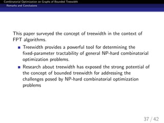 Combinatorial Optimization on Graphs of Bounded Treewidth
Remarks and Conclusions
This paper surveyed the concept of treewidth in the context of
FPT algorithms.
Treewidth provides a powerful tool for determining the
ﬁxed-parameter tractability of general NP-hard combinatorial
optimization problems.
Research about treewidth has exposed the strong potential of
the concept of bounded treewidth for addressing the
challenges posed by NP-hard combinatorial optimization
problems
37 / 42
 