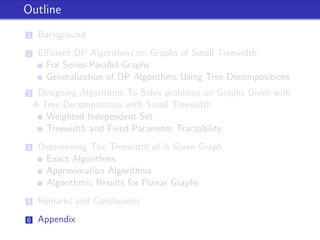 Outline
1 Background
2 Eﬃcient DP Algorithms on Graphs of Small Treewidth
For Series-Parallel Graphs
Generalization of DP Algorithms Using Tree Decompositions
3 Designing Algorithms To Solve problems on Graphs Given with
A Tree Decomposition with Small Treewidth
Weighted Independent Set
Treewidth and Fixed-Parameter Tractability
4 Determining The Treewidth of A Given Graph
Exact Algorithms
Approximation Algorithms
Algorithmic Results for Planar Graphs
5 Remarks and Conclusions
6 Appendix
 