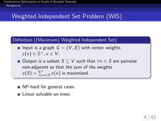 Combinatorial Optimization on Graphs of Bounded Treewidth
Background
Weighted Independent Set Problem (WIS)
Deﬁnition ((Maximum) Weighted Independent Set)
Input is a graph G = (V , E) with vertex weights
c(v) ∈ Z+, v ∈ V .
Output is a subset S ⊆ V such that ∀v ∈ S are pairwise
non-adjacent so that the sum of the weights
c(S) = v∈S c(v) is maximized.
NP-hard for general cases
Linear solvable on trees
4 / 42
 