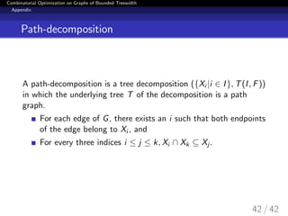Combinatorial Optimization on Graphs of Bounded Treewidth
Appendix
Path-decomposition
A path-decomposition is a tree decomposition ({Xi |i ∈ I}, T(I, F))
in which the underlying tree T of the decomposition is a path
graph.
For each edge of G, there exists an i such that both endpoints
of the edge belong to Xi , and
For every three indices i ≤ j ≤ k, Xi ∩ Xk ⊆ Xj .
42 / 42
 