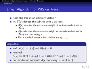 Combinatorial Optimization on Graphs of Bounded Treewidth
Background
Linear Algorithm for WIS on Trees
Root the tree at an arbitrary vertex r
let T(v) denote the subtree with v as root:
A(v) denotes the maximum weight of an independent set in
T(v)
B(v) denotes the maximum weight of an independent set in
T(v) not containing v
For a non-leaf vertex v its children are x1, ..., xr
Algorithm
leaf: A(v) := c(v) and B(v) := 0
non-leaf:
A(v) := c(v) + B(x1) + ... + B(xr ) ↑ A(x1) + ... + A(xr )
bottom-to-top compute A(v) for every v, until A(r)
5 / 42
 