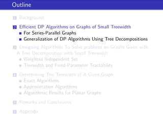 Outline
1 Background
2 Eﬃcient DP Algorithms on Graphs of Small Treewidth
For Series-Parallel Graphs
Generalization of DP Algorithms Using Tree Decompositions
3 Designing Algorithms To Solve problems on Graphs Given with
A Tree Decomposition with Small Treewidth
Weighted Independent Set
Treewidth and Fixed-Parameter Tractability
4 Determining The Treewidth of A Given Graph
Exact Algorithms
Approximation Algorithms
Algorithmic Results for Planar Graphs
5 Remarks and Conclusions
6 Appendix
 