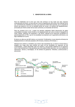 3. BENEFICIOS DE LA OBRA




Para los habitantes de la zona que viven del comercio no hay duda que esto mejorara
inmensamente el turismo, ya que solo por mirar la magnificencia de la obra o por disfrutar de la
vía, aumentaran los visitantes a la zona, que quizá hoy omiten este recorrido, por no soportar la
tortura que aporta la vía con la cantidad actual de curvas y la lentitud del desplazamiento,
provocada por el lento andar de los tracto camiones y lo empinado del terreno.

Para los usuarios de la vía, y según los estudios realizados habrá disminución de gasto
combustible al emplear menos tiempo en el desplazamiento así como el evitar el desgaste de
motor, llantas, sistemas de suspensión y de frenos, además de la reducción accidentes en
aproximadamente el 75%, que en la actualidad se presentan por lo geometría del terreno y la
baja visibilidad en la zona

El ahorro en altura es de 840 metros y en recorrido 10 kilómetros, lo que reduciría el tiempo de
desplazamiento en vehículos pesados a 80 minutos y livianos a 40 minutos. 5

Además de lo anterior un beneficio que vemos más importante aún, es tener en forma física y
tangible una mega obra para estudio por parte de las facultades de ingeniería de las
universidades, y poder desarrollar cada vez mejores y más grandes adelantos en la ingeniería
civil a nivel nacional es lo más grandioso que nos puede brindar esta obra, con una cantidad de
información, técnica y tecnológica, en las aéreas de geotecnia, hidráulica, construcciones y
estructuras




                                               10
 