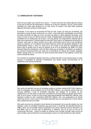 4.2 SOBRECOSTOS Y RETRASOS



Dicen los que saben que cuando el río suena… Y bueno este año han salido algunas noticias
en las que se informa de sobrecostos y retrasos en la obra en mención y es que ¿cómo podría
quedarse por fuera este proyecto en un país como el nuestro? Por esta razón hacemos
algunas menciones al tema a continuación.

El pasado 12 de marzo en el periódico El País de Cali, surgió una nota que se titulaba ¿Se
derrumba el sueño de tener el túnel de La Línea?, y tras este título manifestaban que el túnel
se había convertido en algo así como una torre de babel, un titulo bastante rebuscado, pero
bueno el caso es que se informa aquí de ciertas irregularidades encontradas por parte de la
contraloría en la construcción de la obra, y es aquí donde nos preguntamos ¿Dónde está la
labor de la interventora? ¿Dónde están los informes? Pero bueno, sin apartarnos del artículo en
mención, esto hace un breve recuento de la obra informando que la misma tuvo problemas
desde su licitación, en el Gobierno de Andrés Pastrana, donde fue declarada desierta en dos
oportunidades, bueno y como no, quien se le va a medir a una obra tan complicada, pero
bueno dice el escritor que la obra se adjudicó al fin el 6 de diciembre de 2008 a la Unión
temporal Segundo Centenario y todo iba bien hasta que el pasado 4 de febrero se recibieron
los primeros cuestionamientos por parte de la Contraloría en cabeza del contralor delegado
Nelson Izaciga quien en una visita a la obra encontró derrumbes en dos galerías, evento que
podría retrazar las obras.

En el informe la contraloría también denunció un atraso del 42% en las excavaciones, en este
aspecto el contratista se defendió manifestando que habían tenido inconvenientes en la
expedición de la licencia ambiental.




Otro punto de atención fue que el contratista recibió en primera instancia $317.000 millones y
solo ha entregado obras alrededor de los $140.000 millones y se pregunta donde están los
recursos faltantes, a esto el contratista respondió, que estaban en el equipo, en las
instalaciones y en las obras en ejecución, pensaríamos que esa platica se perdió, pero bueno,
esto no es lo grave, lo peor es que la obra está presupuestada para $629.052 millones, pero
haciendo cuentas la obra necesitaría $300.000 millones más, nos preguntamos de donde
saldrá esa suma?, bueno, pero el contratista respondió que con esa platica iba a hacer toda la
obra, esperemos que se cumpla.

Otro punto que toco la contraloría fue la técnica de excavación de la que dijo estaba muy mal
utilizada, a esto el contratista respondió, que para hacer un túnel hay dos grandes técnicas la
TMB o topos, que es aquella maquina grandísima que vemos abriendo tunes en televisión y la
Drill Blast, que no es más que la perforación y voladura, que es la que se usa en la
construcción del túnel. 7 bueno la verdad no creemos que el amigo contralor sepa mucho de
hacer túneles, pero lo del dinero si es preocupante, bueno y en este sentido hay más noticias.




                                              12
 