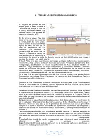 5. PASOS EN LA CONSTRUCCIÓN DEL PROYECTO




El proyecto se planteo en dos
etapas, para el tramo Calarca a
Cajamarca que incluye el túnel de
la línea y sus obras anexas, que
pretende reducir los actuales 47
kilómetros existentes a 33.

En la primera etapa, hay dos
fases, en la primera se encuentra
la construcción del túnel piloto,
este se termino de excavar el 1º de
agosto de 2008, se trata de un
túnel de exploración de 8,6
kilómetros     que   atraviesa    la
cordillera entre los municipios de
Calarca y Cajamarca, dentro de
esta fase también se encontraba la
construcción del acceso al portal del Quindío, es una vía de 2,90 kilómetros, que incluye 4
puentes, dos túneles y vía a cielo abierto.
El túnel Piloto sirve para cuantificación del riesgo geológico. (fallamientos, caracterización,
rendimientos, etc.). Menores costos en diseño de los Túneles Principales. Conocimiento de la
Hidrogeología, Estabilización de líneas equipotenciales de flujo, caudales estables de
infiltración. Mayor rendimiento por mejor conocimiento y condiciones drenadas. Diferentes
frentes de excavación del primer Túnel Principal. Pre-tratamiento de las zonas de falla
identificadas Mejor planeación y programación de abastecimiento de materiales y maquinaria,
funcionamiento como túnel de rescate. Descarte de incidencia volcánica.
En la fase 2 se encuentra la construcción del túnel principal unidireccional sentido Bogotá
Buenaventura, denominado Túnel II Centenario y la construcción de la doble calzada Calarca -
Américas y bermellón - Cajamarca

En cuanto al túnel II Centenario se tiene la construcción de dos portales, portal Quindío y portal
Tolima, la construcción de 16 galerías que son segmentos del túnel principal con acceso al
túnel piloto que funciona como guía al túnel principal

En la etapa dos se trata lo concerniente a las licencias ambientales y Gestión Social así como
el establecimientos de metas de construcción y adecuación de las obras ya iniciadas. En esta
etapa se encuentra la labor importantísima de interventorìa entregada al Consorcio DIS S.A,
quien debe entregar informes de los avances y cumplimientos de la metas establecidas por el
contratista e INVIAS.
De igual manera se siguen haciendo las adecuaciones de la doble calzada y la construcción de
los 13 viaductos y 9 túneles cortos, dos retornos, además de los intercambiadores Américas y
Bermellón. Dentro de esta obra y por lo problemas de derrumbes que se han presentado
siempre en la zona se desarrolla actividades de explanación, construcción de terraplenes y
protección de taludes con material biosintético. Box-Coulvert, y pilotes para la cimentación de
puentes. 10
La construcción de esta mega obra, actualmente a manos de unos 330 hombres, es el reto de
ingeniería más importante de Colombia y acaba de ser catalogado como una de las 100 obras
más relevantes del mundo, además se presentó en Argentina como un modelo de construcción
en                                                                                Latinoamérica.
El túnel definitivo, tendrá dos carriles con capacidad para vehículos de carga pesada y uno
adicional                sólo              para              vehículos                pequeños.
Según lo informó el INVÍAS, cada día se hacen por lo menos dos explosiones con la que se
avanzan tres metros aproximadamente. 11




                                               14
 