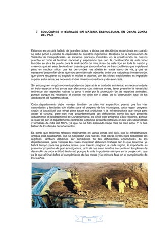 7. SOLUCIONES INTEGRALES EN MATERIA ESTRUCTURAL EN OTRAS ZONAS
       DEL PAÍS




Estamos en un país habido de grandes obras, y ahora que decidimos expandirnos es cuando
se debe poner a prueba la capacidad de nuestros ingenieros. Después de la construcción de
Viaducto de Dosquebradas, se iniciaron procesos increíbles en la construcción de nuevos
puentes en todo el territorio nacional y esperamos que con la construcción de este túnel
también se abra la puerta para la realización de más obras de este tipo en toda la nación y
creemos que así será, teniendo en cuenta que somos dueños de tres cordilleras que impiden el
paso en muchos sitios, que los derrumbes nos abaten en cada tramo de vía, y que es
necesario desarrollar obras que nos permitan salir adelante, ante una naturaleza inmisericorde,
que quiere recuperar su espacio e impide el avance; con las obras tradicionales es imposible
superar estos retos, es necesario incluir diseños novedosos y de avanzada.

Sin embargo en ningún momento podemos dejar atrás el cuidado ambiental, es necesario darle
un trato especial a las zonas que afectamos con nuestras obras, tener presente la necesidad
reforestar con especies nativas la zona y velar por la protección de las especies animales,
porque aunque es necesario el avance no debe ser a costa de la destrucción total de los
alrededores de nuestras obras.

Cada departamento debe manejar también un plan vial específico, puesto que las vías
secundarias y terciarias son vitales para el progreso de los municipios, cada región progresa
según la capacidad que tenga para sacar sus productos y la infraestructura que tenga para
atraer el turismo, pero con vías departamentales tan deficientes como las que presenta
actualmente el departamento de Cundinamarca, es difícil traer progreso a las regiones, porque
a pesar de ser el departamento central de Colombia presenta retrasos en las vías secundarias
y terciarias de más del 100%, ya que no se han adecuado hace más de diez años. Y ni que
hablar de los demás departamentos.

Es cierto que tenemos retrasos importantes en varias zonas del país, que la infraestructura
antigua esta colapsando, que se necesitan vías nuevas, más obras civiles para desarrollar las
regiones, también debemos ser consientes de las deficiencias económicas de los
departamentos, pero mientras las cosas mejoraran debemos trabajar con lo que tenemos, ya
habrá tiempo para las grandes obras, que traerán progreso a cada región, lo importante es
presentar proyectos de gran envergadura, a fin de que sean tenidos en cuenta en los planes de
desarrollo de cada entidad territorial, porque lo más importante siempre es la proyección, que
es lo que al final define el cumplimiento de las metas y la primera fase en el cumplimiento de
los sueños.




                                              16
 
