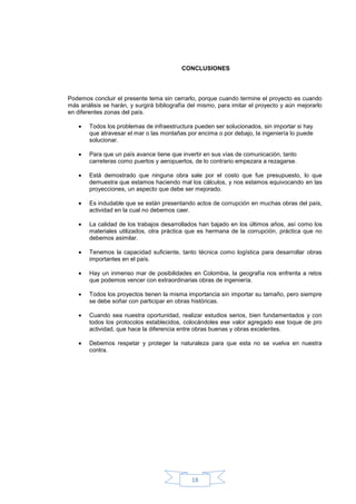 CONCLUSIONES




Podemos concluir el presente tema sin cerrarlo, porque cuando termine el proyecto es cuando
más análisis se harán, y surgirá bibliografía del mismo, para imitar el proyecto y aún mejorarlo
en diferentes zonas del país.

        Todos los problemas de infraestructura pueden ser solucionados, sin importar si hay
        que atravesar el mar o las montañas por encima o por debajo, la ingeniería lo puede
        solucionar.

        Para que un país avance tiene que invertir en sus vías de comunicación, tanto
        carreteras como puertos y aeropuertos, de lo contrario empezara a rezagarse.

        Está demostrado que ninguna obra sale por el costo que fue presupuesto, lo que
        demuestra que estamos haciendo mal los cálculos, y nos estamos equivocando en las
        proyecciones, un aspecto que debe ser mejorado.

        Es indudable que se están presentando actos de corrupción en muchas obras del país,
        actividad en la cual no debemos caer.

        La calidad de los trabajos desarrollados han bajado en los últimos años, así como los
        materiales utilizados, otra práctica que es hermana de la corrupción, práctica que no
        debemos asimilar.

        Tenemos la capacidad suficiente, tanto técnica como logística para desarrollar obras
        importantes en el país.

        Hay un inmenso mar de posibilidades en Colombia, la geografía nos enfrenta a retos
        que podemos vencer con extraordinarias obras de ingeniería.

        Todos los proyectos tienen la misma importancia sin importar su tamaño, pero siempre
        se debe soñar con participar en obras históricas.

        Cuando sea nuestra oportunidad, realizar estudios serios, bien fundamentados y con
        todos los protocolos establecidos, colocándoles ese valor agregado ese toque de pro
        actividad, que hace la diferencia entre obras buenas y obras excelentes.

        Debemos respetar y proteger la naturaleza para que esta no se vuelva en nuestra
        contra.




                                              18
 