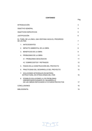 CONTENIDO
                                                      Pág.


INTRODUCCIÓN                                          3

OBJETIVO GENERAL                                      4

OBJETIVOS ESPECIFICOS                                 5

JUSTIFICACIÓN                                         6

EL TÙNEL DE LA LÌNEA, UNA VENTANA HACIA EL PROGRESO
DE UN PAÌS                                            7

   1. ANTECEDENTES                                    7

   2. IMPACTO AMBIENTAL DE LA OBRA                    8

   3. BENEFICIOS DE LA OBRA                           9

   4. PROBLEMAS DE LA OBRA                            11

      4.1 PROBLEMAS GEOLÒGICOS                        11

      4.2 SOBRECOSTOS Y RETRASOS                      12

   5. PASOS EN LA CONSTRUCCIÒN DEL PROYECTO           14

   6. PRACTICIDAD DEL DESARROLLO DEL PROYECTO         15

   7. SOLUCIONES INTEGRALES EN MATERIA
     ESTRUCTURAL EN OTRAS ZONAS DEL PAÌS              16

   8. POSIBLES SOLUCIONES A LOS PROBLEMAS
      PRESENTADOS DURANTE EL DESARROLLO
      DE LAS OBRAS ENFOCADOS A FUTUROS PROYECTOS      17

CONCLUSIONES                                          18

BIBLIOGRAFÌA                                          19




                                     2
 