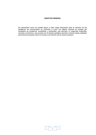 OBJETIVO GENERAL




Se demostrará como se pueden llevar a cabo mega estructuras para la solución de los
problemas de comunicación en Colombia y como con talento nacional se pueden dar
resultados de excelencia, durabilidad y practicidad, que permiten un desarrollo sostenible,
racional y económico, que aunado con el respeto ecológico permiten cimentar bases solidadas
para futuros proyectos macro en el país y así permitir que la nación prospere.




                                            4
 