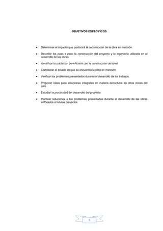 OBJETIVOS ESPECÌFICOS




Determinar el impacto que producirá la construcción de la obra en mención.

Describir los paso a paso la construcción del proyecto y la ingeniería utilizada en el
desarrollo de las obras

Identificar la población beneficiado con la construcción de túnel

Corroborar el estado en que se encuentra la obra en mención

Verificar los problemas presentados durante el desarrollo de los trabajos.

Proponer ideas para soluciones integrales en materia estructural en otras zonas del
país

Estudiar la practicidad del desarrollo del proyecto

Plantear soluciones a los problemas presentados durante el desarrollo de las obras
enfocados a futuros proyectos




                                        5
 