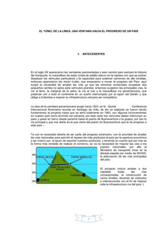EL TÙNEL DE LA LÌNEA, UNA VENTANA HACIA EL PROGRESO DE UN PAÌS




                                      1. ANTECEDENTES




En el siglo XX aparecieron las carreteras pavimentadas y esto cambio para siempre la historia
del transporte, lo maravilloso de estas cintas de asfalto estuvo en la rapidez con que se podían
desplazar los vehículos particulares y la capacidad para sostener camiones de alto tonelaje,
entonces aparecieron las tracto mulas, que empezaron a mover el progreso del País, aquí
surgió la necesidad de ampliar las vías ya que las primeras construidas ocupaban dos
pequeños carriles no aptos para vehículos grandes, entonces surgieron las principales vías, la
vía al llano, la marginal de la selva, la vía al mar y la maravillosa vía panamericana, que
pretende unir a todo el continente en un sueño interrumpido por el tapón del Darién y que
obliga a Colombia a mejorar su infraestructura vial para ser competitiva.


La idea de la carretera panamericana surgió hacia 1923, en la Quinta              Conferencia
Internacional Americana reunida en Santiago de chile, de ahí en adelante se fueron dando
fundamentos al proyecto hasta que se abrió totalmente en 1963, con algunos inconvenientes
en nuestro país como el límite con panamá, por esta razón los vehículos deben interrumpir su
paso y pasar en barco desde panamá hasta el puerto de Buenaventura o la guajira, por eso la
vía principal y que nos atañe es la que viene del puerto de Buenaventura que le da progreso a
este país. 1


Ya con la necesidad abierta de ser parte del progreso americano, con la prioridad de ampliar
las vías nacionales para permitir el ingreso de más productos al país por la apertura económica
y así mismo con el apuro de exportar nuestros productos, y teniendo en cuenta que por mar es
la forma más rentable de realizar el comercio, se vio la necesidad de mejorar las vías a los
                                                         puertos nacionales, por ello el
                                                         Ministerio de transporte inicio en la
                                                         década pasada por medio de INVIAS,
                                                         la adecuación de las vías principales
                                                         del país,


                                                         El proyecto incluía ampliar a dos
                                                         calzadas        todas      las       vías
                                                         concesionadas, la construcción de
                                                         varios túneles, decenas de viaductos
                                                         e intersecciones con el fin de mejorar
                                                         toda la infraestructura vía del país. 2




                                               7
 