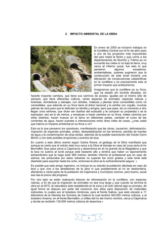 2. IMPACTO AMBIENTAL DE LA OBRA




                                                     En enero de 2005 se iniciaron trabajos en
                                                     la Cordillera Central con el fin de abrir paso
                                                     a uno de los proyectos más importantes
                                                     del país hasta la fecha y que uniría a los
                                                     departamentos de Quindío y Tolima ya no
                                                     surcando los cielos si no bajo la tierra, muy
                                                     cerca al infierno quizá, fue esto lo que
                                                     pensaron         algunos           exceptivos,
                                                     ambientalistas, quienes sugirieron que la
                                                     construcción de este túnel iniciaría una
                                                     afectación de consecuencias catastróficas
                                                     en la cordillera y es precisamente este el
                                                     primer impacto que analizaremos.
                                                    Imaginemos que la cordillera es su finca,
                                                    que ha estado ahí durante décadas, sin
hacerle mayores cambios, que tiene sus caminos de acceso, iguales por el mismo sitio de
siempre, que tiene diferentes cultivos, varias especies de animales, especies nativas y
foráneas, domésticas y salvajes, con árboles, malezas y plantas tanto comestibles como no
comestibles, que además en su finca tiene el árbol nacional y lo exhibe con orgullo, muchas
palmas de cera para que lo disfruten su familia y amigos; pero que pasa, de un momento a otro
llegan unos señores, que dicen ser dueños del subsuelo y le compran su propiedad o se la
expropian, eso es lo de menos, y empiezan a hacer cambios en su finca, meten caminos por
sitios distintos, hacen huecos en la tierra en diferentes partes, cambian el curso de las
corrientes de agua, hacen puentes e intersecciones entre otras miles de cosas, ¿cree usted
que habría un impacto ambiental en su finca o no?
Esto es lo que pensaron los opositores, manifestando que las obras, causarían, deforestación,
migración de especies animales, aridez, desestabilización en los terrenos, perdida de fuentes
de agua y la contaminación de otras tantas, además de la posible reactivación del Volcán Cerro
Michin y con este posibles erupciones y eventos de lava.
En cuanto a este último evento según Carlos Rivera, el geólogo de la Obra manifiestó que
aunque es cierto que el volcán está muy cerca a la Obra el drenaje en caso de Lava sería el río
Bermellón Que pasa cerca a Cajamarca y desemboca en el río grande de la Magdalena y que
la lava no subiría al túnel porque está bastante alto y tendría que haber un taponamiento
extraordinario que la haga subir 900 metros, también informó el profesional que en caso de
sismos, los producidos por estos volcanes no superan los cinco grados y este túnel está
diseñado para soportar hasta los ocho, entonces la obra es lo suficientemente segura. 3
Es posible que este amigo ingeniero, no incluya en su estudio la población afectada en caso de
lava y que vive a los alrededores de la obra ni que posiblemente el río se desbordaría,
afectando a cierta parte de la población de Cajamarca y municipios vecinos, pero bueno, quizá
ese sea el precio del progreso.
Por otro lado se están realizando labores de reforestación en la cordillera, con especies
nativas, a fin de que la migración de animales no sea muy larga y que cuando se termine la
obra en el 2015, la naturaleza esta restablecida en la zona y el ciclo natural siga su proceso, de
igual forma se dispuso por parte del consorcio dos sitios para disposición de materiales
sobrantes, lo cuales son el botadero Américas, para el frente Galicia, que está ubicado a 11
kilómetros de la Glorieta los Quindos de Calarca la cual recibirá 340.000 metros cúbicos, y el
botadero Anaime, en el frente Bermellón, a orillas del río del mismo nombre, cerca a Cajamarca
y donde se recibirán 130.000 metros cúbicos de desechos.4




                                                8
 