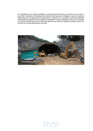Es indudable que el impacto ecológico es de grandes dimensiones, tal como lo es la obra, y
que tarde o temprano la naturaleza nos cobrará cada cosa que le hagamos, pero es necesario
hacer este tipo de obras para no estancarnos y quedarnos en el pasado, quizá los esfuerzos
ambientales de reparación de los daños ocasionados no sean suficientes, pero son en principio
una buena muestra de que por difícil que parezca, las obras de ingeniería puedan convivir en
armonía con la naturaleza que la circunda




                                             9
 