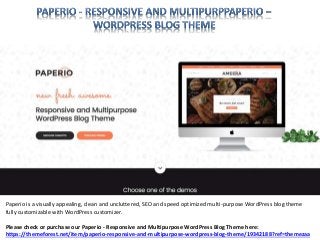 Paperio is a visually appealing, clean and uncluttered, SEO and speed optimized multi-purpose WordPress blog theme
fully customizable with WordPress customizer.
Please check or purchase our Paperio - Responsive and Multipurpose WordPress Blog Theme here:
https://themeforest.net/item/paperio-responsive-and-multipurpose-wordpress-blog-theme/19342188?ref=themezaa
 