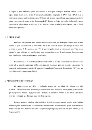 IPV4 para o IPV6. O tópico quatro discriminará as principais vantagens do IPV6 sobre o IPV4. O
tópico cinco tratará sobre como deverá estar ocorrendo a migração do IPV4 para o IPV6 para as
empresas e para os usuários domésticos. O tópico seis levanta a questão de segurança para as redes
locais com o uso da nova versão do protocolo IP. Enfim, o tópico sete reúne informações sobre
como está a migração de versões do IP no mundo e quais o principais problemas caso o Brasil
atrase nesse processo.
2 O QUE É IPV6?
O IPV6 é um acrônimo para Internet Protocol Version 6, em português Protocolo de Internet
Versão 6, que visa substituir o atual IPV4. O IP na versão 0 iniciou em março de 1977, mas
somente a versão 4 de setembro de 1981 é que foi padronizada e entrou em uso. Trata-se do
protocolo mais utilizado no mundo atual para o encaminhamento de dados entre dispositivos de
rede. Atualmente estamos utilizando-o na versão 4.
Enquadrando-se na camada de rede do modelo OSI, o IPV4 é considerado um protocolo não
confiável no quesito segurança, onde esse requisito é passado para as camadas superiores. No
entanto, é muito comum o uso do IP junto do Protocolo de Controle de Transmissão (TCP), tal uso
é referido através da expressão TCP/IP.
3 NECESSIDADE DE MUDANÇA
O endereçamento do IPV4 é realizado através de um bloco de 4Bytes, ou seja,
4.294.967.296 possibilidades de endereços simultâneos. Esse número já não é grande, considerando
que a população mundial hoje passa dos 7 bilhões, no entanto o protocolo não havia sido criado
com fins comerciais e a demanda atual não fora prevista.
Embora possa ser citada a má distribuição de endereços para uso no mundo, a necessidade
de mudança no protocolo atual existe essencialmente devido ao crescimento global exponencial de
dispositivos em rede. Estamos em uma situação onde já se pode prever um fim para o IPV4, o seu
“esgotamento”.
 