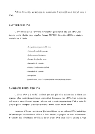 Pode-se dizer, então, que para ampliar a capacidade de consumidores da internet, surge o
IPV6.
4 NOVIDADES DO IPV6
O IPV6 não só resolve o problema do “tamanho” que a internet tinha com o IPV4, mas
também resolve e facilita outras situações. Segundo SISNEMA Informática (2009), as principais
novidades do IPV6 são:
- Espaço de endereçamento 128 bits;
- Autoconfiguração de endereço;
- Endereçamento hierárquico;
- Formato do cabeçalho novo;
- Cabeçalhos de extensão;
- Suporte à qualidade diferenciada;
- Capacidade de extensão;
- Encriptação.
(Disponível em: <http://sisnema.com.br/Materias/idmat019519.htm>)
5 MIGRAÇÃO DE IPV4 PARA IPV6
O uso do IPV4 já é habitual e comum para nós, por isso é evidente que a maioria das
empresas reluta ou simplesmente ignora a necessidade de migração para o IPV6. Mais registros de
endereços v4 são realizados e estamos cada vez mais perto do esgotamento do IPV4, a partir daí
qualquer pessoa ou empresa que deseja ter acesso à internet deverá utilizar o IPV6.
Um site na Web, por exemplo, que foi disponibilizado em um endereço IPV6, poderá ficar
indisponível para um usuário que utilize e se limite ao IPV4, o que pode ser muito inconveniente.
No entanto, nota-se também a necessidade de um usuário IPV6 obter acesso a um site na Web
 