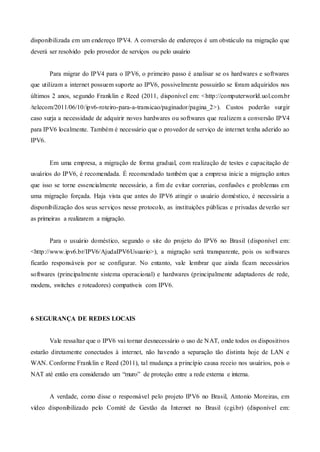 disponibilizada em um endereço IPV4. A conversão de endereços é um obstáculo na migração que
deverá ser resolvido pelo provedor de serviços ou pelo usuário
Para migrar do IPV4 para o IPV6, o primeiro passo é analisar se os hardwares e softwares
que utilizam a internet possuem suporte ao IPV6, possivelmente possuirão se foram adquiridos nos
últimos 2 anos, segundo Franklin e Reed (2011, disponível em: <http://computerworld.uol.com.br
/telecom/2011/06/10/ipv6-roteiro-para-a-transicao/paginador/pagina_2>). Custos poderão surgir
caso surja a necessidade de adquirir novos hardwares ou softwares que realizem a conversão IPV4
para IPV6 localmente. Também é necessário que o provedor de serviço de internet tenha aderido ao
IPV6.
Em uma empresa, a migração de forma gradual, com realização de testes e capacitação de
usuários do IPV6, é recomendada. É recomendado também que a empresa inicie a migração antes
que isso se torne essencialmente necessário, a fim de evitar correrias, confusões e problemas em
uma migração forçada. Haja vista que antes do IPV6 atingir o usuário doméstico, é necessária a
disponibilização dos seus serviços nesse protocolo, as instituições públicas e privadas deverão ser
as primeiras a realizarem a migração.
Para o usuário doméstico, segundo o site do projeto do IPV6 no Brasil (disponível em:
<http://www.ipv6.br/IPV6/AjudaIPV6Usuario>), a migração será transparente, pois os softwares
ficarão responsáveis por se configurar. No entanto, vale lembrar que ainda ficam necessários
softwares (principalmente sistema operacional) e hardwares (principalmente adaptadores de rede,
modens, switches e roteadores) compatíveis com IPV6.
6 SEGURANÇA DE REDES LOCAIS
Vale ressaltar que o IPV6 vai tornar desnecessário o uso de NAT, onde todos os dispositivos
estarão diretamente conectados à internet, não havendo a separação tão distinta hoje de LAN e
WAN. Conforme Franklin e Reed (2011), tal mudança a princípio causa receio nos usuários, pois o
NAT até então era considerado um “muro” de proteção entre a rede externa e interna.
A verdade, como disse o responsável pelo projeto IPV6 no Brasil, Antonio Moreiras, em
vídeo disponibilizado pelo Comitê de Gestão da Internet no Brasil (cgi.br) (disponível em:
 