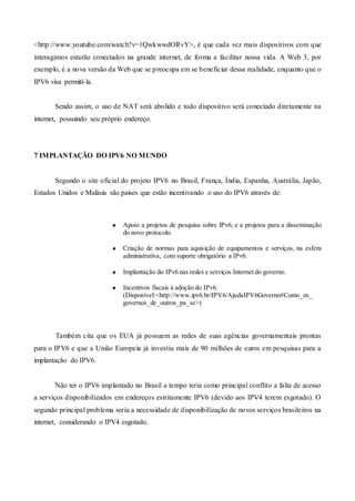 <http://www.youtube.com/watch?v=1QwkwwdORvY>, é que cada vez mais dispositivos com que
interagimos estarão conectados na grande internet, de forma a facilitar nossa vida. A Web 3, por
exemplo, é a nova versão da Web que se preocupa em se beneficiar dessa realidade, enquanto que o
IPV6 visa permití-la.
Sendo assim, o uso de NAT será abolido e todo dispositivo será conectado diretamente na
internet, possuindo seu próprio endereço.
7 IMPLANTAÇÃO DO IPV6 NO MUNDO
Segundo o site oficial do projeto IPV6 no Brasil, França, Índia, Espanha, Austrália, Japão,
Estados Unidos e Malásia são países que estão incentivando o uso do IPV6 através de:
● Apoio a projetos de pesquisa sobre IPv6, e a projetos para a disseminação
do novo protocolo.
● Criação de normas para aquisição de equipamentos e serviços, na esfera
administrativa, com suporte obrigatório a IPv6.
● Implantação do IPv6 nas redes e serviços Internet do governo.
● Incentivos fiscais à adoção do IPv6.
(Disponível:<http://www.ipv6.br/IPV6/AjudaIPV6Governo#Como_os_
governos_de_outros_pa_se>)
Também cita que os EUA já possuem as redes de suas agências governamentais prontas
para o IPV6 e que a União Europeia já investiu mais de 90 milhões de euros em pesquisas para a
implantação do IPV6.
Não ter o IPV6 implantado no Brasil a tempo teria como principal conflito a falta de acesso
a serviços disponibilizados em endereços estritamente IPV6 (devido aos IPV4 terem esgotado). O
segundo principal problema seria a necessidade de disponibilização de novos serviços brasileiros na
internet, considerando o IPV4 esgotado.
 