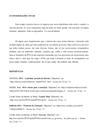 8 CONSIDERAÇÕES FINAIS
Nem sempre é possível prever os impactos que novas descobertas terão sobre o mundo e a
vida das pessoas. Às vezes imaginamos algo que pode ser muito grande, mas que pode, em algum
momento, ultrapassar todas as expectativas. É o caso da Internet.
Há alguns anos imaginávamos que a maioria das casas teriam Internet e lutávamos pela
inclusão digital, de modo que todos pudessem ter um mínimo de acesso. Hoje é possível e provável
que todos tenham acesso, das mais diversas formas, não só nos convencionais computadores
desktops, mas em notebooks, netbooks, celulares, gps, enfim, a rede cresceu monstruosamente.
Hoje as limitações do IPV4 já não suportam a demanda e por isso precisamos de um protocolo mais
eficaz, maior e mais ágil, daí surge o IPV6, que tende a dominar as redes de computadores em
pouco tempo tornando o endereçamento não só mais amplo, mas também mais eficiente.
REFERÊNCIAS
SISNEMA. IPv6 - A próxima geração de Internet. Disponível em:
<http://sisnema.com.br/Materias/ idmat019519. htm>. Acesso em: 15 nov. 11.
HEDER, Brian. IPv6: roteiro para a transição. Disponível em <http://computerworld.uol.com.br
/telecom/2011/06/10/ipv6-roteiro-para-a-transicao/paginador/pagina_2>. Acesso em: 15 nov. 11.
Comitê Gestor da Internet no Brasil. Usuário Final. Disponível em:
<http://www.ipv6.br/IPV6/AjudaIPV6Usuario>. Acesso em: 15 nov. 11.
OnRedes IPv6 - Momento da Transição. Disponível em <http://www.youtube.com/watch?v
=1QwkwwdORvY>. Acesso em: 15 nov. 11.
Comitê Gestor da Internet no Brasil. Governo. Disponível em: <
http://www.ipv6.br/IPV6/AjudaIPV6Governo#Como_os_governos_ de_outros_pa_se >. Acesso
em: 15 nov. 11.
 