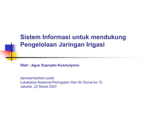 Sistem Informasi untuk mendukung
Pengelolaan Jaringan Irigasi
Oleh : Agus Suprapto Kusmulyono
dipresentasikan pada
Lokakarya Nasional Peringatan Hari Air Dunia ke 15
Jakarta, 22 Maret 2007
 