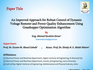 An Improved Approach for Robust Control of Dynamic
Voltage Restorer and Power Quality Enhancement Using
Grasshopper Optimization Algorithm
By
Eng. Ahmed Ibrahim Omar1
drahmedomar89@gmail.com
Supervisors
Prof. Dr. Essam M. Aboul-Zahab2 , Assoc. Prof. Dr. Shady H. E. Abdel Aleem2
Affiliations:
[1] Electrical Power and Machines Department, Higher Institute of Engineering, El-Shorouk City
[2] Electrical Power and Machines Department, Faculty of Engineering, Cairo University
[3] 15th of May Higher Institute of Engineering, Mathematical and Physical Sciences, Cairo
Paper Title
 