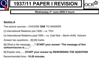 1937/11 PAPER I REVISION Wednesday 3 rd  June 2009 2 hours Section A Two picture sources – CHOOSE  ONE  TO ANSWER (i) International Relations pre-1939 – i.e. TOV (ii) International Relations post-1945 – i.e. Cold War – Berlin Airlift, Vietnam  Answer two questions:-  [6] [9] marks [6] What is the message......?  START your answer “The message of this cartoon/source is.......” [9] Explain why....... START your answer by REWORDING THE QUESTION Recommended time:-  15-20 minutes 