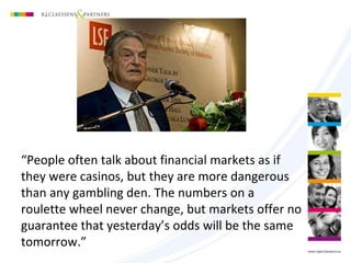 “People often talk about financial markets as if
they were casinos, but they are more dangerous
than any gambling den. The numbers on a
roulette wheel never change, but markets offer no
guarantee that yesterday’s odds will be the same
tomorrow.”
 