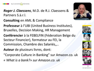 Roger J. Claessens, M.D. de R.J. Claessens &
Partners S.à.r.l.
Consulting en AML & Compliance
Professeur à l’UBI (United Business Institutes),
Bruxelles, Decision Making, HR Management
Conférencier à la FEBELFIN (Féderation Belge du
Secteur Financier), formateur au FEI, la
Commission, Chambre des Salariés,,..
Auteur de plusieurs livres, dont:
“Corporate Culture in Banking” sur Amazon.co. uk
« What is a bank?» sur Amazon.co. uk
3
 