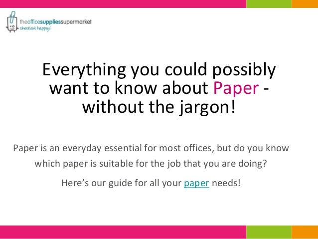 Everything you could possibly
want to know about Paper -
without the jargon!
Paper is an everyday essential for most offices, but do you know
which paper is suitable for the job that you are doing?
Here’s our guide for all your paper needs!
 