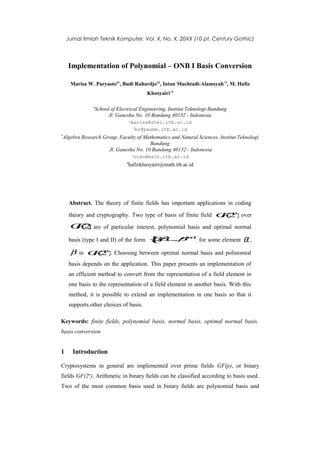 Jurnal Ilmiah Teknik Komputer, Vol. X, No. X, 20XX (10 pt, Century Gothic)




    Implementation of Polynomial – ONB I Basis Conversion

     Marisa W. Paryasto#1, Budi Rahardjo#2, Intan Muchtadi-Alamsyah*3, M. Hafiz
                                         Khusyairi*4

              #
               School of Electrical Engineering, Institut Teknologi Bandung
                     Jl. Ganesha No. 10 Bandung 40132 - Indonesia
                                 1
                                 marisa@stei.itb.ac.id
                                  2br@paume.itb.ac.id

*
Algebra Research Group, Faculty of Mathematics and Natural Sciences, Institut Teknologi
                                     Bandung
                   Jl. Ganesha No. 10 Bandung 40132 - Indonesia
                                     3
                                     ntan@math.itb.ac.id
                             4
                              hafizkhusyairi@math.itb.ac.id




    Abstract. The theory of finite fields has important applications in coding

    theory and cryptography. Two type of basis of finite field G( n over
                                                               F )
                                                                2
     G( ) are of particular interest, polynomial basis and optimal normal
      F2
    basis (type I and II) of the form     { 2.. βn1 for some element
                                          β , ., p −
                                           ,β    ^
                                                    }                           α,
     β in G( n . Choosing between optimal normal basis and polinomial
           F )
            2
    basis depends on the application. This paper presents an implementation of
    an efficient method to convert from the representation of a field element in
    one basis to the representation of a field element in another basis. With this
    method, it is possible to extend an implementation in one basis so that it
    supports other choices of basis.

Keywords: finite fields, polynomial basis, normal basis, optimal normal basis,
basis conversion


1     Introduction

Cryptosystems in general are implemented over prime fields GF(p), or binary
fields GF(2n). Arithmetic in binary ﬁelds can be classified according to basis used.
Two of the most common basis used in binary ﬁelds are polynomial basis and
 